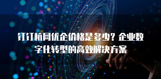钉钉杭网优企价格是多少？企业数字化转型的高效解决方案
