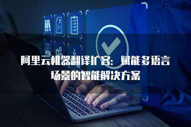 阿里云机器翻译扩容：赋能多语言场景的智能解决方案
