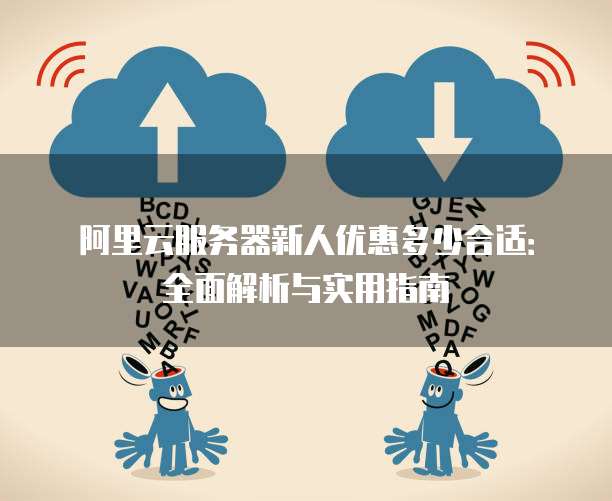 阿里云服务器新人优惠多少合适:全面解析与实用指南