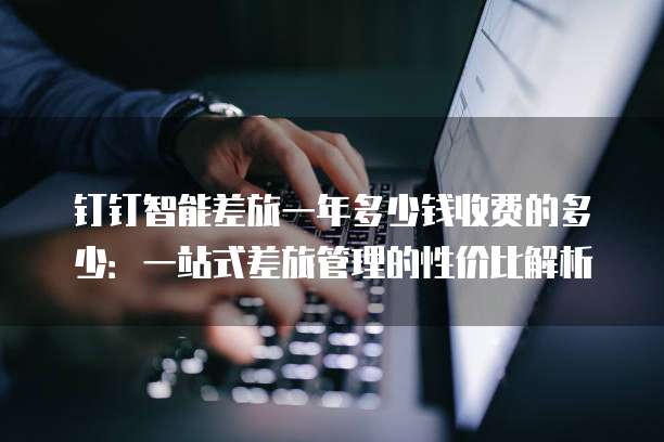 钉钉智能差旅一年多少钱收费的多少：一站式差旅管理的性价比解析