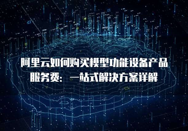 阿里云如何购买模型功能设备产品服务费：一站式解决方案详解