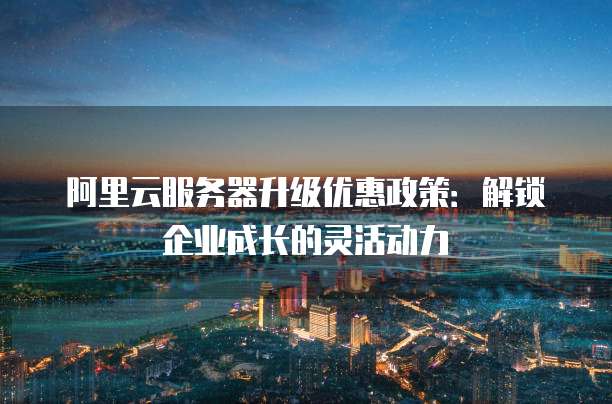 阿里云服务器升级优惠政策:解锁企业成长的灵活动力