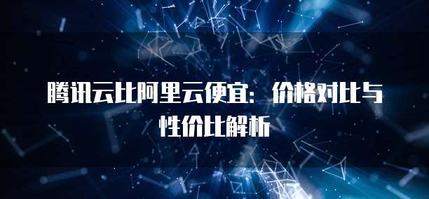 腾讯云比阿里云便宜:价格对比与性价比解析