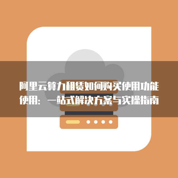 阿里云算力租赁如何购买使用功能使用:一站式解决方案与实操指南