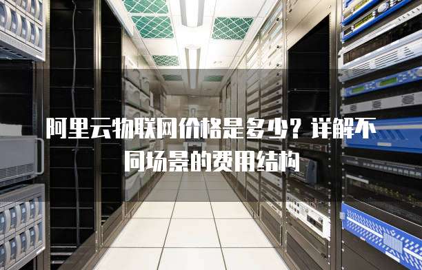 阿里云物联网价格是多少?详解不同场景的费用结构