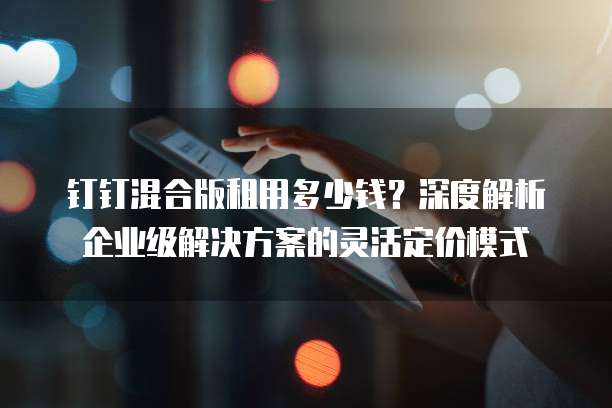 钉钉混合版租用多少钱?深度解析企业级解决方案的灵活定价模式
