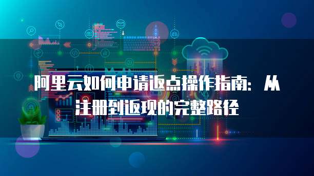 阿里云如何申请返点操作指南:从注册到返现的完整路径