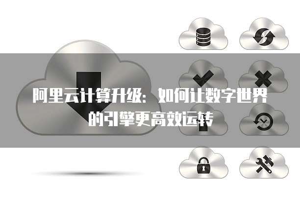 阿里云计算升级:如何让数字世界的引擎更高效运转