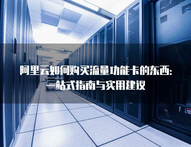 阿里云如何购买流量功能卡的东西:一站式指南与实用建议