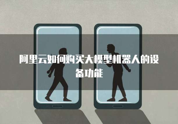 阿里云如何购买大模型机器人的设备功能