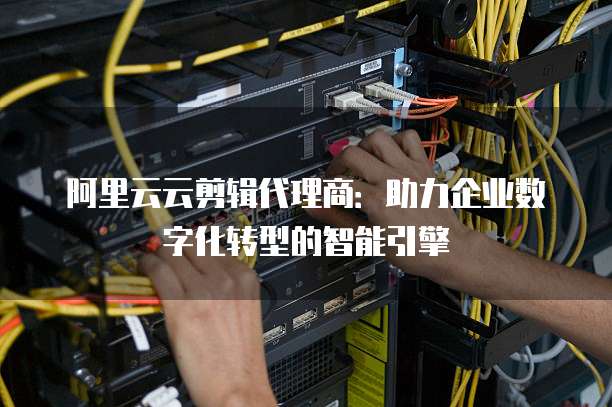 阿里云云剪辑代理商：助力企业数字化转型的智能引擎