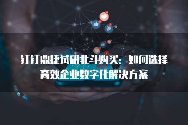 钉钉鼎捷试研北斗购买:如何选择高效企业数字化解决方案