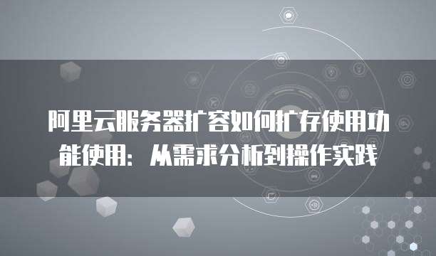 阿里云服务器扩容如何扩存使用功能使用:从需求分析到操作实践