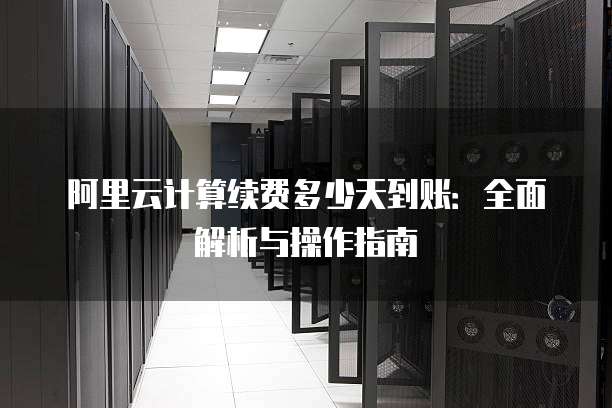 阿里云计算续费多少天到账:全面解析与操作指南