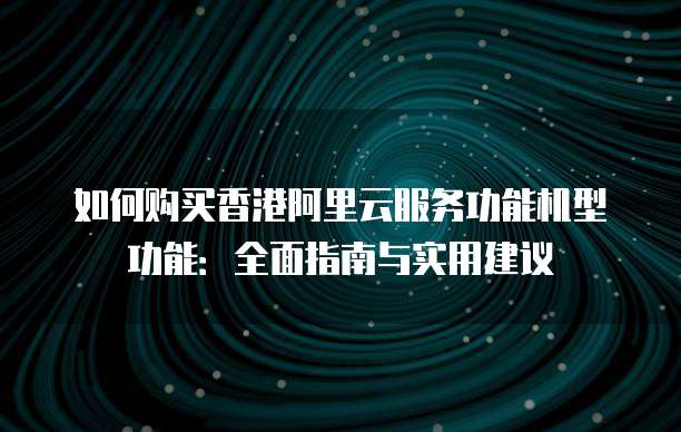 如何购买香港阿里云服务功能机型功能:全面指南与实用建议