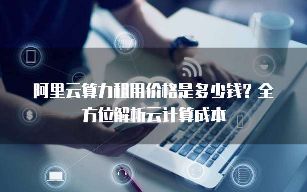 阿里云算力租用价格是多少钱?全方位解析云计算成本