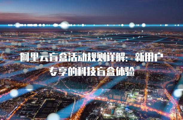阿里云盲盒活动规则详解：新用户专享的科技盲盒体验