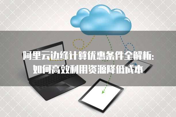 阿里云边缘计算优惠条件全解析:如何高效利用资源降低成本