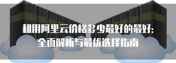 租用阿里云价格多少最好的最好:全面解析与最优选择指南