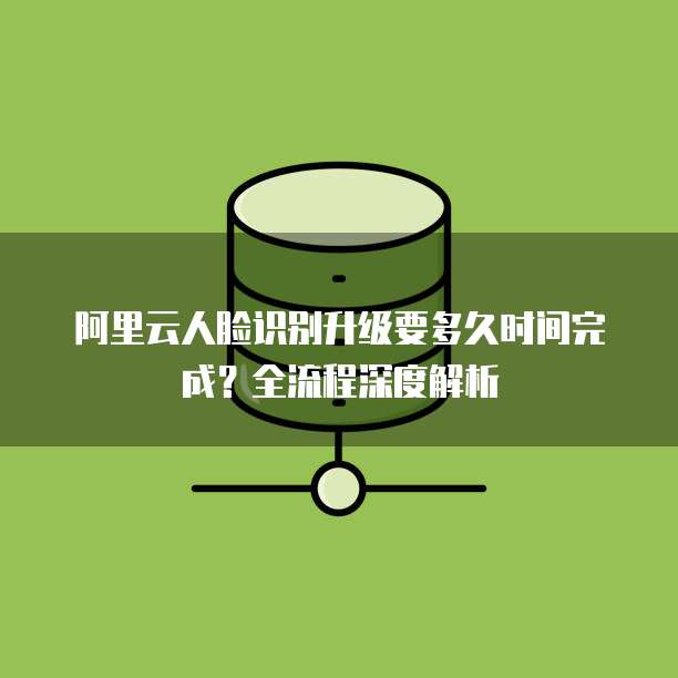 阿里云人脸识别升级要多久时间完成?全流程深度解析