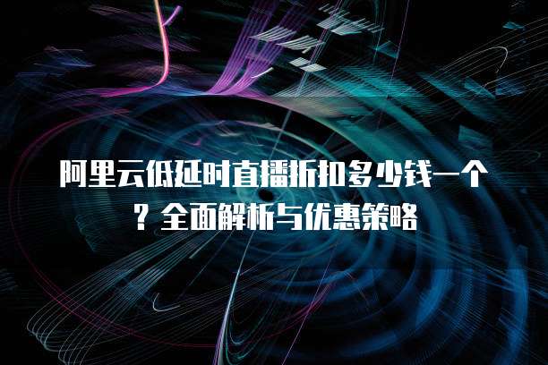 阿里云低延时直播折扣多少钱一个?全面解析与优惠策略