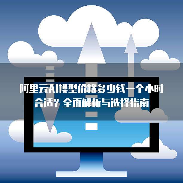 阿里云AI模型价格多少钱一个小时合适?全面解析与选择指南