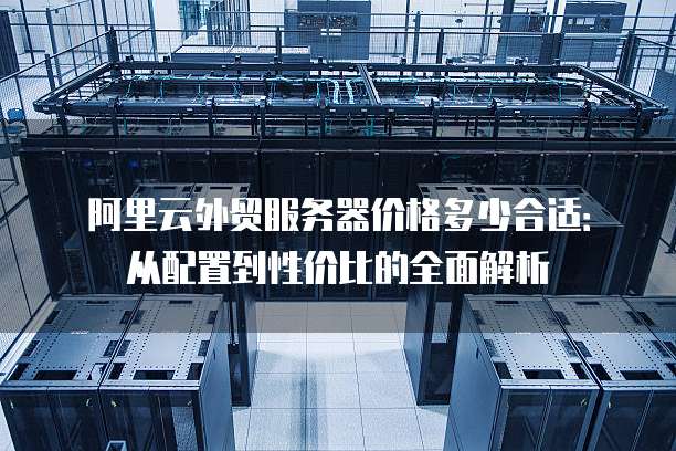 阿里云外贸服务器价格多少合适:从配置到性价比的全面解析