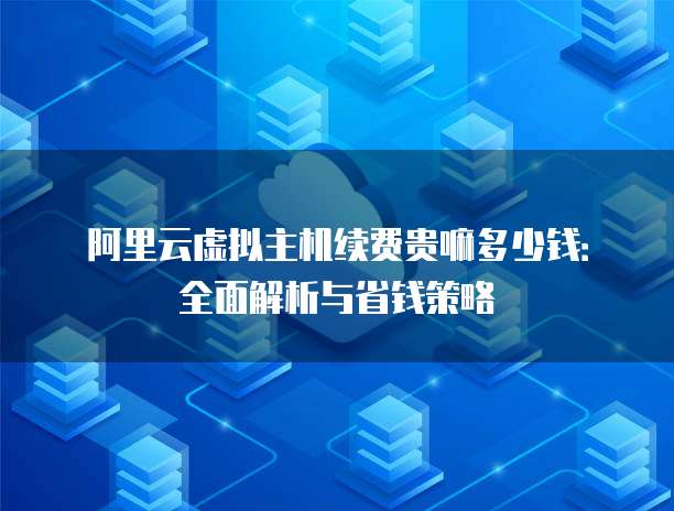 阿里云虚拟主机续费贵嘛多少钱:全面解析与省钱策略