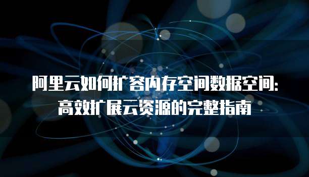 阿里云如何扩容内存空间数据空间:高效扩展云资源的完整指南