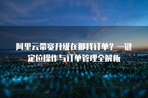 阿里云带宽升级在那找订单?一键定位操作与订单管理全解析