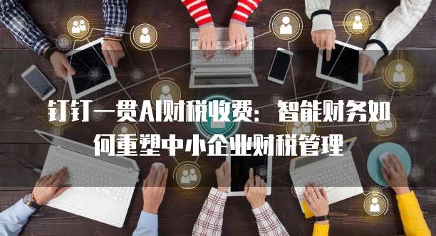 钉钉一贯AI财税收费:智能财务如何重塑中小企业财税管理