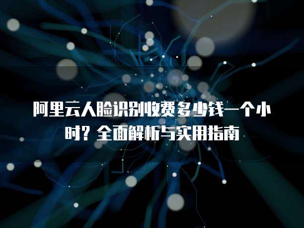 阿里云人脸识别收费多少钱一个小时?全面解析与实用指南