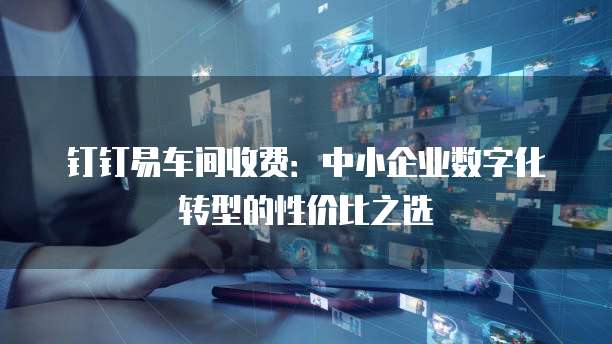 钉钉易车间收费:中小企业数字化转型的性价比之选