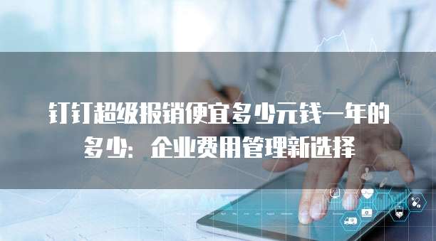 钉钉超级报销便宜多少元钱一年的多少:企业费用管理新选择