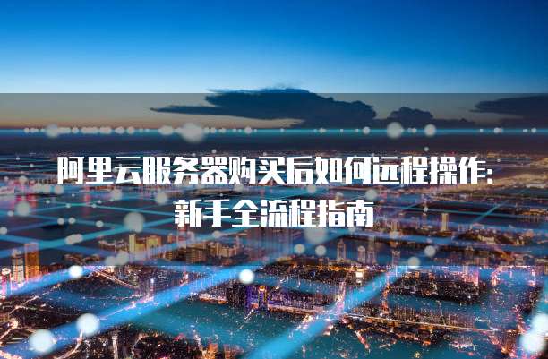 阿里云服务器购买后如何远程操作:新手全流程指南