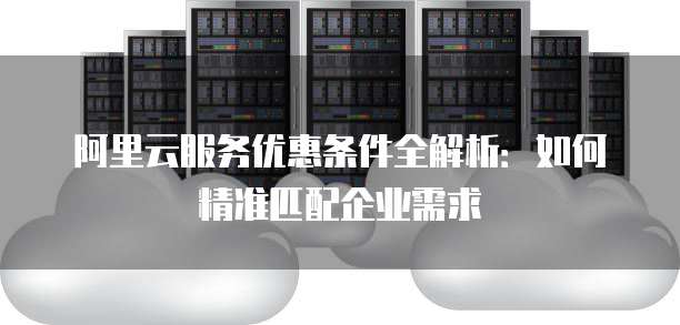 阿里云服务优惠条件全解析：如何精准匹配企业需求