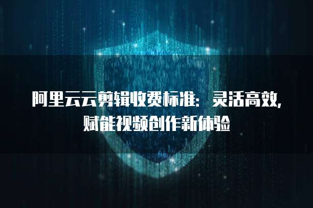 阿里云云剪辑收费标准:灵活高效,赋能视频创作新体验