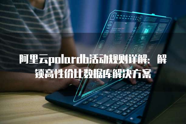 阿里云polardb活动规则详解:解锁高性价比数据库解决方案
