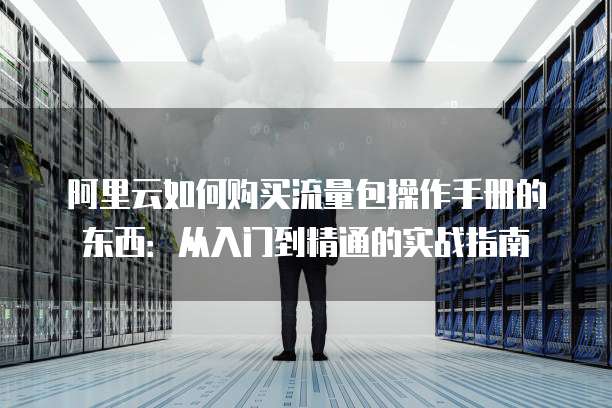 阿里云如何购买流量包操作手册的东西:从入门到精通的实战指南