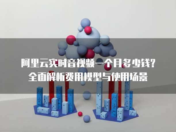 阿里云实时音视频一个月多少钱?全面解析费用模型与使用场景