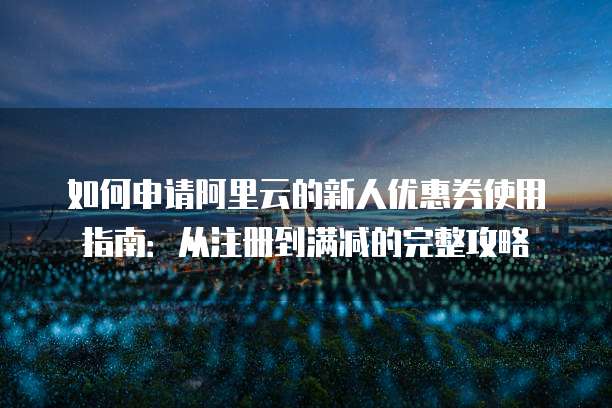 如何申请阿里云的新人优惠券使用指南:从注册到满减的完整攻略