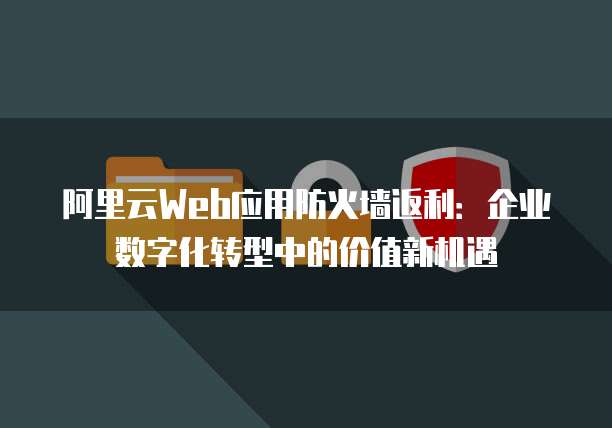 阿里云Web应用防火墙返利:企业数字化转型中的价值新机遇