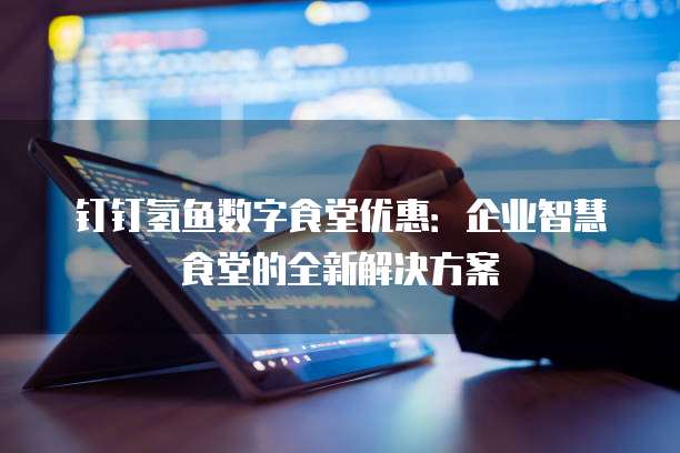 钉钉氢鱼数字食堂优惠：企业智慧食堂的全新解决方案