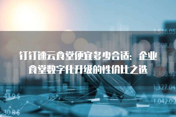 钉钉速云食堂便宜多少合适:企业食堂数字化升级的性价比之选