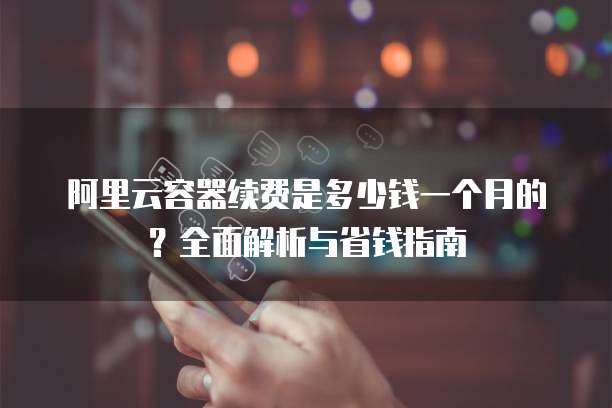 阿里云容器续费是多少钱一个月的?全面解析与省钱指南