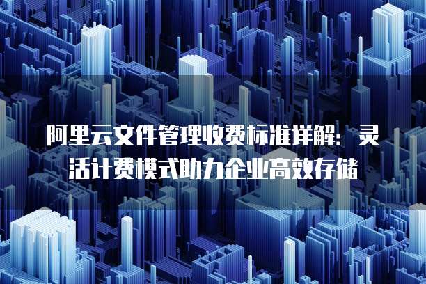 阿里云文件管理收费标准详解:灵活计费模式助力企业高效存储