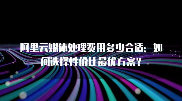 阿里云媒体处理费用多少合适:如何选择性价比最优方案?