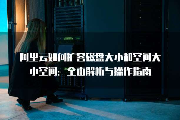 阿里云如何扩容磁盘大小和空间大小空间：全面解析与操作指南