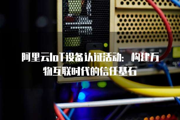 阿里云IoT设备认证活动:构建万物互联时代的信任基石