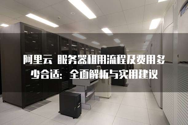 阿里云 服务器租用流程及费用多少合适:全面解析与实用建议